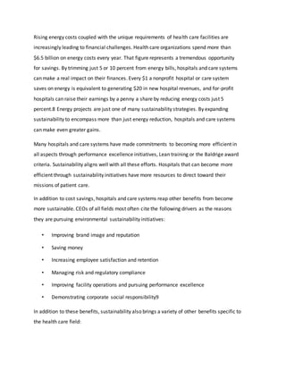 Rising energy costs coupled with the unique requirements of health care facilities are
increasingly leading to financial challenges. Health care organizations spend more than
$6.5 billion on energy costs every year. That figure represents a tremendous opportunity
for savings. By trimming just 5 or 10 percent from energy bills, hospitals and care systems
can make a real impact on their finances. Every $1 a nonprofit hospital or care system
saves on energy is equivalent to generating $20 in new hospital revenues, and for-profit
hospitals can raise their earnings by a penny a share by reducing energy costs just 5
percent.8 Energy projects are just one of many sustainability strategies. By expanding
sustainability to encompass more than just energy reduction, hospitals and care systems
can make even greater gains.
Many hospitals and care systems have made commitments to becoming more efficient in
all aspects through performance excellence initiatives, Lean training or the Baldrige award
criteria. Sustainability aligns well with all these efforts. Hospitals that can become more
efficient through sustainability initiatives have more resources to direct toward their
missions of patient care.
In addition to cost savings, hospitals and care systems reap other benefits from become
more sustainable. CEOs of all fields most often cite the following drivers as the reasons
they are pursuing environmental sustainability initiatives:
• Improving brand image and reputation
• Saving money
• Increasing employee satisfaction and retention
• Managing risk and regulatory compliance
• Improving facility operations and pursuing performance excellence
• Demonstrating corporate social responsibility9
In addition to these benefits, sustainability also brings a variety of other benefits specific to
the health care field:
 