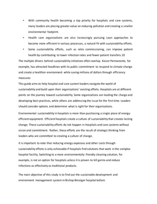 • With community health becoming a top priority for hospitals and care systems,
many leaders are placing greater value on reducing pollution and creating a smaller
environmental footprint.
• Health care organizations are also increasingly pursuing Lean approaches to
become more efficient in various processes, a natural fit with sustainability efforts.
• Some sustainability efforts, such as retro commissioning, can improve patient
health by contributing to lower infection rates and fewer patient transfers.10
The multiple drivers behind sustainability initiatives often overlap. Kaiser Permanente, for
example, has attracted headlines with its public commitment to respond to climate change
and create a healthier environment while saving millions of dollars through efficiency
measures
This guide aims to help hospital and care system leaders navigate the world of
sustainability and build upon their organizations’ existing efforts. Hospitals are at different
points on the journey toward sustainability. Some organizations are leading the charge and
developing best practices, while others are addressing the issue for the first time. Leaders
should consider options and determine what is right for their organizations.
Environmental sustainability in hospitals is more than purchasing a single piece of energy-
efficient equipment. Efficient hospitals create a culture of sustainability that creates lasting
change. These sustainability efforts do not happen in hospitals and care systems without
vision and commitment. Rather, these efforts are the result of strategic thinking from
leaders who are committed to creating a culture of change.
It is important to note that reducing energy expenses and other costs through
sustainability efforts is only achievable if hospitals find solutions that work in the complex
hospital facility. Switching to a more environmentally friendly cleaning solution, for
example, is not an option for hospitals unless it is proven to kill germs and reduce
infections as effectively as traditional products.
The main objective of this study is to find out the sustainable development and
environment management system in Bishop Benziger hospital kollam
 