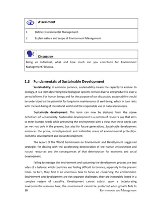 10 Environment and Management
Assessment
1. Define Environmental Management.
2. Explain nature and scope of Environment Management
Discussion
Being an individual, what and how much can you contribute for Environment
Management? Discuss.
1.3 Fundamentals of Sustainable Development
Sustainability: In common parlance, sustainability means the capacity to endure. In
ecology, it is a term describing how biological systems remain diverse and productive over a
period of time. For human beings and for the purpose of our discussion, sustainability should
be understood as the potential for long-term maintenance of well-being, which in turn rests
with the well-being of the natural world and the responsible use of natural resources.
Sustainable development: This term can now be deduced from the above
definitions of sustainability. Sustainable development is a pattern of resource use that aims
to meet human needs while preserving the environment with a view that these needs can
be met not only in the present, but also for future generations. Sustainable development
embraces the prime, interdependent and indivisible areas of environmental protection,
economic development and social development.
The report of the World Commission on Environment and Development suggested
strategies for dealing with the accelerating deterioration of the human environment and
natural resources and the consequences of that deterioration for economic and social
development.
Failing to manage the environment and sustaining the development process are two
sides of a balance which countries are finding difficult to balance, especially in the present
times. In turn, they find it an enormous task to focus on conserving the environment.
Environment and development are not separate challenges; they are inexorably linked in a
complex system of causality. Development cannot subsist upon a deteriorating
environmental resource base; the environment cannot be protected when growth fails to
 