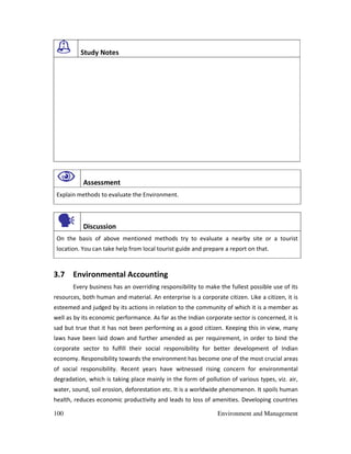 100 Environment and Management
Study Notes
Assessment
Explain methods to evaluate the Environment.
Discussion
On the basis of above mentioned methods try to evaluate a nearby site or a tourist
location. You can take help from local tourist guide and prepare a report on that.
3.7 Environmental Accounting
Every business has an overriding responsibility to make the fullest possible use of its
resources, both human and material. An enterprise is a corporate citizen. Like a citizen, it is
esteemed and judged by its actions in relation to the community of which it is a member as
well as by its economic performance. As far as the Indian corporate sector is concerned, it is
sad but true that it has not been performing as a good citizen. Keeping this in view, many
laws have been laid down and further amended as per requirement, in order to bind the
corporate sector to fulfill their social responsibility for better development of Indian
economy. Responsibility towards the environment has become one of the most crucial areas
of social responsibility. Recent years have witnessed rising concern for environmental
degradation, which is taking place mainly in the form of pollution of various types, viz. air,
water, sound, soil erosion, deforestation etc. It is a worldwide phenomenon. It spoils human
health, reduces economic productivity and leads to loss of amenities. Developing countries
 