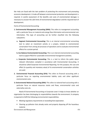 Environment and Management 101
like India are faced with the twin problem of protecting the environment and promoting
economic development. A trade-off between environmental protection and development is
required. A careful assessment of the benefits and costs of environmental damages is
necessary to uncover the safe limits of environmental degradation and the required level of
development.
Forms of Environmental Accounting
1. Environmental Management Accounting (EMA): This refers to management accounting
with a particular focus on material and energy flow information and environmental cost
information. This type of accounting can be further classified into the following
subsystems:
a. Segment Environmental Accounting: This is an internal environmental accounting
tool to select an investment activity or a project, related to environmental
conservation from among all processes of operations and to evaluate environmental
effects for a certain period.
b. Eco Balance Environmental Accounting: This is an internal environmental accounting
tool to support PDCA for sustainable environmental management activities.
c. Corporate Environmental Accounting: This is a tool to inform the public about
relevant information compiled in accordance with Environmental Accounting. It
should be called Corporate Environmental Reporting. For this purpose, the cost and
effect (in quantity and monetary value) of its environmental conservation activities
are used.
2. Environmental Financial Accounting (EFA): This refers to financial accounting with a
particular focus on reporting environmental liability costs and other significant
environmental costs.
3. Environmental National Accounting (ENA): This refers to national level accounting with a
particular focus on natural resources stocks and flows, environmental costs and
externality costs etc.
Need of Environmental Accounting at Corporate Level: It helps to know whether an
organisation has been discharging its responsibilities towards the environment. A company
is expected to fulfill the following environmental responsibilities.
• Meeting regulatory requirements or exceeding that expectation.
• Cleaning up pollution that already exists and properly disposing off the hazardous
material.
 