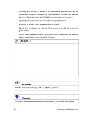 102 Environment and Management
• Disclosing, the amount and nature of the preventative measures taken by the
management (disclosure required if the estimated liability is greater than a certain
percent of the companies net worth), to both potential and current investors.
• Operating in a way that those environmental damages do not occur
• Promoting a company having wide environmental attitude
• Control over operational and material efficiency gains driven by the competitive
global market
• Control over increases in costs for raw materials, waste management and potential
liability of political environment in which they occur
Study Notes
Assessment
Write full forms of the following: EMA, SEA, EBEA, CEA, EFA, ENA.
Discussion
Discuss with your classmates and faculty, the usefulness of Environmental Accounting.
 