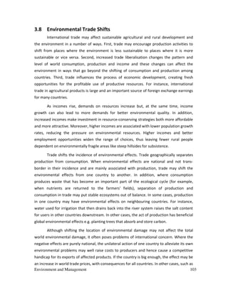 Environment and Management 103
3.8 Environmental Trade Shifts
International trade may affect sustainable agricultural and rural development and
the environment in a number of ways. First, trade may encourage production activities to
shift from places where the environment is less sustainable to places where it is more
sustainable or vice versa. Second, increased trade liberalisation changes the pattern and
level of world consumption, production and income and these changes can affect the
environment in ways that go beyond the shifting of consumption and production among
countries. Third, trade influences the process of economic development, creating fresh
opportunities for the profitable use of productive resources. For instance, international
trade in agricultural products is large and an important source of foreign exchange earnings
for many countries.
As incomes rise, demands on resources increase but, at the same time, income
growth can also lead to more demands for better environmental quality. In addition,
increased incomes make investment in resource-conserving strategies both more affordable
and more attractive. Moreover, higher incomes are associated with lower population growth
rates, reducing the pressure on environmental resources. Higher incomes and better
employment opportunities widen the range of choices, thus leaving fewer rural people
dependent on environmentally fragile areas like steep hillsides for subsistence.
Trade shifts the incidence of environmental effects. Trade geographically separates
production from consumption. When environmental effects are national and not trans-
border in their incidence and are mainly associated with production, trade may shift the
environmental effects from one country to another. In addition, where consumption
produces waste that has become an important part of the ecological cycle (for example,
when nutrients are returned to the farmers' fields), separation of production and
consumption in trade may put stable ecosystems out of balance. In some cases, production
in one country may have environmental effects on neighbouring countries. For instance,
water used for irrigation that then drains back into the river system raises the salt content
for users in other countries downstream. In other cases, the act of production has beneficial
global environmental effects e.g. planting trees that absorb and store carbon.
Although shifting the location of environmental damage may not affect the total
world environmental damage, it often poses problems of international concern. Where the
negative effects are purely national, the unilateral action of one country to alleviate its own
environmental problems may well raise costs to producers and hence cause a competitive
handicap for its exports of affected products. If the country is big enough, the effect may be
an increase in world trade prices, with consequences for all countries. In other cases, such as
 