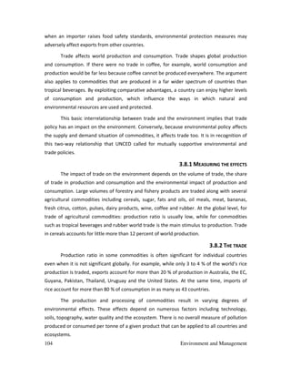 104 Environment and Management
when an importer raises food safety standards, environmental protection measures may
adversely affect exports from other countries.
Trade affects world production and consumption. Trade shapes global production
and consumption. If there were no trade in coffee, for example, world consumption and
production would be far less because coffee cannot be produced everywhere. The argument
also applies to commodities that are produced in a far wider spectrum of countries than
tropical beverages. By exploiting comparative advantages, a country can enjoy higher levels
of consumption and production, which influence the ways in which natural and
environmental resources are used and protected.
This basic interrelationship between trade and the environment implies that trade
policy has an impact on the environment. Conversely, because environmental policy affects
the supply and demand situation of commodities, it affects trade too. It is in recognition of
this two-way relationship that UNCED called for mutually supportive environmental and
trade policies.
3.8.1 MEASURING THE EFFECTS
The impact of trade on the environment depends on the volume of trade, the share
of trade in production and consumption and the environmental impact of production and
consumption. Large volumes of forestry and fishery products are traded along with several
agricultural commodities including cereals, sugar, fats and oils, oil meals, meat, bananas,
fresh citrus, cotton, pulses, dairy products, wine, coffee and rubber. At the global level, for
trade of agricultural commodities: production ratio is usually low, while for commodities
such as tropical beverages and rubber world trade is the main stimulus to production. Trade
in cereals accounts for little more than 12 percent of world production.
3.8.2 THE TRADE
Production ratio in some commodities is often significant for individual countries
even when it is not significant globally. For example, while only 3 to 4 % of the world's rice
production is traded, exports account for more than 20 % of production in Australia, the EC,
Guyana, Pakistan, Thailand, Uruguay and the United States. At the same time, imports of
rice account for more than 80 % of consumption in as many as 43 countries.
The production and processing of commodities result in varying degrees of
environmental effects. These effects depend on numerous factors including technology,
soils, topography, water quality and the ecosystem. There is no overall measure of pollution
produced or consumed per tonne of a given product that can be applied to all countries and
ecosystems.
 