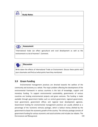 Environment and Management 105
Study Notes
Assessment
"International trade can effect agricultural and rural development as well as the
environment in a lot of manners". Comment.
Discussion
Write down the effects of International Trade on Environment. Discuss these points with
your classmates and find out what points have they mentioned.
3.9 Green Funding
Environmental management practices are directed towards the welfare of the
community and economy as a whole. The major problem affecting the development of the
environmental framework in various countries is the lack of knowledge, support and
monetary funding. To support environmental sustainability, governments of various
countries are funding environmental projects and green ventures. The funding is made
available through government bodies such as central government, regional government,
local government, government offices and regional local development agencies.
Government funding for environmental management practices are usually allotted as a
percentage of the 'economic stimulus package', which is bailout money allotted by the
government to boost the economic growth of the country. The stimulus package consists of
government funding for various economic and social activities and includes tax rebates. The
 