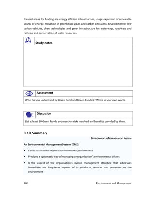 106 Environment and Management
focused areas for funding are energy efficient infrastructure, usage expansion of renewable
source of energy, reduction in greenhouse gases and carbon emissions, development of low
carbon vehicles, clean technologies and green infrastructure for waterways, roadways and
railways and conservation of water resources.
Study Notes
Assessment
What do you understand by Green Fund and Green Funding? Write in your own words.
Discussion
List at least 10 Green Funds and mention risks involved and benefits provided by them.
3.10 Summary
ENVIRONMENTAL MANAGEMENT SYSTEM
An Environmental Management System (EMS):
• Serves as a tool to improve environmental performance
• Provides a systematic way of managing an organisation’s environmental affairs
• Is the aspect of the organisation’s overall management structure that addresses
immediate and long-term impacts of its products, services and processes on the
environment
 