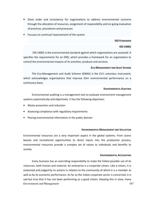 Environment and Management 107
• Gives order and consistency for organisations to address environmental concerns
through the allocation of resources, assignment of responsibility and on-going evaluation
of practices, procedures and processes
• Focuses on continual improvement of the system
ISO STANDARDS
ISO 14001
ISO 14001 is the environmental standard against which organisations are assessed. It
specifies the requirements for an EMS, which provides a framework for an organisation to
control the environmental impacts of its activities, products and services.
ECO-MANAGEMENT AND AUDIT SCHEME
The Eco-Management and Audit Scheme (EMAS) is the EU's voluntary instrument,
which acknowledges organisations that improve their environmental performance on a
continuous basis.
ENVIRONMENTAL AUDITING
Environmental auditing is a management tool to evaluate environment management
systems systematically and objectively. It has the following objectives:
• Waste prevention and reduction
• Assessing compliance with regulatory requirements
• Placing environmental information in the public domain
ENVIRONMENTAL MANAGEMENT AND VALUATION
Environmental resources are a very important aspect in the global systems. From scenic
beauty and recreational opportunities to direct inputs into the production process,
environmental resources provide a complex set of values to individuals and benefits to
society.
ENVIRONMENTAL ACCOUNTING
Every business has an overriding responsibility to make the fullest possible use of its
resources, both human and material. An enterprise is a corporate citizen. Like a citizen, it is
esteemed and judged by its actions in relation to the community of which it is a member as
well as by its economic performance. As far as the Indian corporate sector is concerned, it is
sad but true that it has not been performing as a good citizen. Keeping this in view, many
 