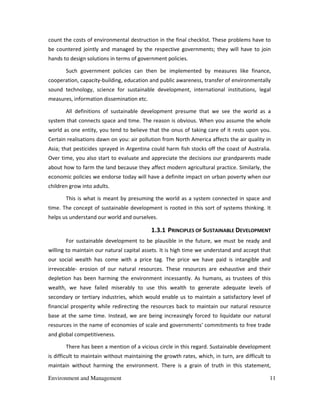 Environment and Management 11
count the costs of environmental destruction in the final checklist. These problems have to
be countered jointly and managed by the respective governments; they will have to join
hands to design solutions in terms of government policies.
Such government policies can then be implemented by measures like finance,
cooperation, capacity-building, education and public awareness, transfer of environmentally
sound technology, science for sustainable development, international institutions, legal
measures, information dissemination etc.
All definitions of sustainable development presume that we see the world as a
system that connects space and time. The reason is obvious. When you assume the whole
world as one entity, you tend to believe that the onus of taking care of it rests upon you.
Certain realisations dawn on you: air pollution from North America affects the air quality in
Asia; that pesticides sprayed in Argentina could harm fish stocks off the coast of Australia.
Over time, you also start to evaluate and appreciate the decisions our grandparents made
about how to farm the land because they affect modern agricultural practice. Similarly, the
economic policies we endorse today will have a definite impact on urban poverty when our
children grow into adults.
This is what is meant by presuming the world as a system connected in space and
time. The concept of sustainable development is rooted in this sort of systems thinking. It
helps us understand our world and ourselves.
1.3.1 PRINCIPLES OF SUSTAINABLE DEVELOPMENT
For sustainable development to be plausible in the future, we must be ready and
willing to maintain our natural capital assets. It is high time we understand and accept that
our social wealth has come with a price tag. The price we have paid is intangible and
irrevocable- erosion of our natural resources. These resources are exhaustive and their
depletion has been harming the environment incessantly. As humans, as trustees of this
wealth, we have failed miserably to use this wealth to generate adequate levels of
secondary or tertiary industries, which would enable us to maintain a satisfactory level of
financial prosperity while redirecting the resources back to maintain our natural resource
base at the same time. Instead, we are being increasingly forced to liquidate our natural
resources in the name of economies of scale and governments' commitments to free trade
and global competitiveness.
There has been a mention of a vicious circle in this regard. Sustainable development
is difficult to maintain without maintaining the growth rates, which, in turn, are difficult to
maintain without harming the environment. There is a grain of truth in this statement,
 