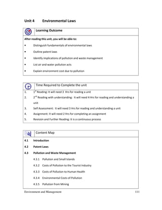 Environment and Management 111
Unit 4 Environmental Laws
Learning Outcome
After reading this unit, you will be able to:
• Distinguish fundamentals of environmental laws
• Outline patent laws
• Identify implications of pollution and waste management
• List air and water pollution acts
• Explain environment cost due to pollution
Time Required to Complete the unit
1. 1st
Reading: It will need 3 Hrs for reading a unit
2. 2nd
Reading with understanding: It will need 4 Hrs for reading and understanding a
unit
3. Self Assessment: It will need 3 Hrs for reading and understanding a unit
4. Assignment: It will need 2 Hrs for completing an assignment
5. Revision and Further Reading: It is a continuous process
Content Map
4.1 Introduction
4.2 Patent Laws
4.3 Pollution and Waste Management
4.3.1 Pollution and Small Islands
4.3.2 Costs of Pollution to the Tourist Industry
4.3.3 Costs of Pollution to Human Health
4.3.4 Environmental Costs of Pollution
4.3.5 Pollution from Mining
 