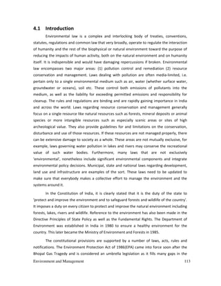 Environment and Management 113
4.1 Introduction
Environmental law is a complex and interlocking body of treaties, conventions,
statutes, regulations and common law that very broadly, operate to regulate the interaction
of humanity and the rest of the biophysical or natural environment toward the purpose of
reducing the impacts of human activity, both on the natural environment and on humanity
itself. It is indispensible and would have damaging repercussions if broken. Environmental
law encompasses two major areas: (1) pollution control and remediation (2) resource
conservation and management. Laws dealing with pollution are often media-limited, i.e.
pertain only to a single environmental medium such as air, water (whether surface water,
groundwater or oceans), soil etc. These control both emissions of pollutants into the
medium, as well as the liability for exceeding permitted emissions and responsibility for
cleanup. The rules and regulations are binding and are rapidly gaining importance in India
and across the world. Laws regarding resource conservation and management generally
focus on a single resource like natural resources such as forests, mineral deposits or animal
species or more intangible resources such as especially scenic areas or sites of high
archeological value. They also provide guidelines for and limitations on the conservation,
disturbance and use of those resources. If these resources are not managed properly, there
can be extensive damage to society as a whole. These areas are not mutually exclusive, for
example, laws governing water pollution in lakes and rivers may conserve the recreational
value of such water bodies. Furthermore, many laws that are not exclusively
'environmental', nonetheless include significant environmental components and integrate
environmental policy decisions. Municipal, state and national laws regarding development,
land use and infrastructure are examples of the sort. These laws need to be updated to
make sure that everybody makes a collective effort to manage the environment and the
systems around it.
In the Constitution of India, it is clearly stated that it is the duty of the state to
'protect and improve the environment and to safeguard forests and wildlife of the country'.
It imposes a duty on every citizen to protect and improve the natural environment including
forests, lakes, rivers and wildlife. Reference to the environment has also been made in the
Directive Principles of State Policy as well as the Fundamental Rights. The Department of
Environment was established in India in 1980 to ensure a healthy environment for the
country. This later became the Ministry of Environment and Forests in 1985.
The constitutional provisions are supported by a number of laws, acts, rules and
notifications. The Environment Protection Act of 1986(EPA) came into force soon after the
Bhopal Gas Tragedy and is considered an umbrella legislation as it fills many gaps in the
 