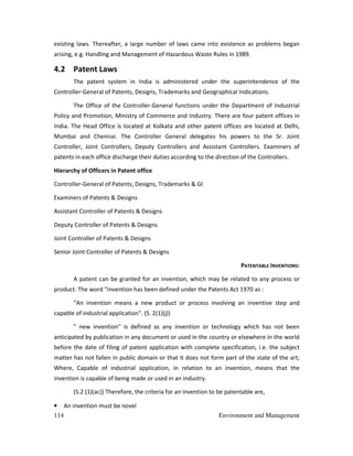 114 Environment and Management
existing laws. Thereafter, a large number of laws came into existence as problems began
arising, e.g. Handling and Management of Hazardous Waste Rules in 1989.
4.2 Patent Laws
The patent system in India is administered under the superintendence of the
Controller-General of Patents, Designs, Trademarks and Geographical Indications.
The Office of the Controller-General functions under the Department of Industrial
Policy and Promotion, Ministry of Commerce and Industry. There are four patent offices in
India. The Head Office is located at Kolkata and other patent offices are located at Delhi,
Mumbai and Chennai. The Controller General delegates his powers to the Sr. Joint
Controller, Joint Controllers, Deputy Controllers and Assistant Controllers. Examiners of
patents in each office discharge their duties according to the direction of the Controllers.
Hierarchy of Officers in Patent office
Controller-General of Patents, Designs, Trademarks & GI
Examiners of Patents & Designs
Assistant Controller of Patents & Designs
Deputy Controller of Patents & Designs
Joint Controller of Patents & Designs
Senior Joint Controller of Patents & Designs
PATENTABLE INVENTIONS:
A patent can be granted for an invention, which may be related to any process or
product. The word "Invention has been defined under the Patents Act 1970 as :
"An invention means a new product or process involving an inventive step and
capable of industrial application". (S. 2(1)(j))
" new invention" is defined as any invention or technology which has not been
anticipated by publication in any document or used in the country or elsewhere in the world
before the date of filing of patent application with complete specification, i.e. the subject
matter has not fallen in public domain or that it does not form part of the state of the art;
Where, Capable of industrial application, in relation to an invention, means that the
invention is capable of being made or used in an industry.
(S.2 (1)(ac)) Therefore, the criteria for an invention to be patentable are,
• An invention must be novel
 