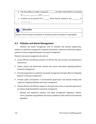 116 Environment and Management
4. The Head Office (in India) is located at _______ and other Patent Offices are located
at _______, __________ and ________.
5. A patent can be granted for a ______ which may be related to any ________ or
___________.
Discussion
Prepare a list of at least 10 inventions or discoveries which are patent or copyrighted.
4.3 Pollution and Waste Management
Pollution and waste management aims to facilitate and develop programmes,
projects, co-operative management and policy mechanisms, measures and decision-support
systems to ensure integrated pollution and waste management.
Pollution and waste management also aims to:
• Ensure efficient and effective provision of staff for the new structure and development
of personnel
• Collect, analyse and disseminate relevant and current information regarding pollution
and waste management
• Promote programmes on pollution and waste management that give effect to integrated
pollution and waste management
• Promote public participation in environmental governance and decision-making with
respect to integrated pollution and waste management
• Provide efficient and effective support to all clients and ensure co-operative governance
to achieve integrated pollution and waste management
o Develop and implement pollution and waste management legislation, policies,
norms, standards and guidelines and ensure compliance with relevant environmental
legislation.
 