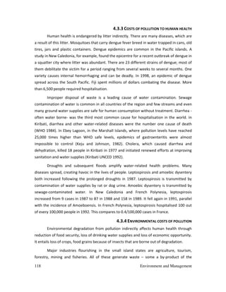 118 Environment and Management
4.3.3 COSTS OF POLLUTION TO HUMAN HEALTH
Human health is endangered by litter indirectly. There are many diseases, which are
a result of this litter. Mosquitoes that carry dengue fever breed in water trapped in cans, old
tires, jars and plastic containers. Dengue epidemics are common in the Pacific islands. A
study in New Caledonia, for example, found the epicentre for a recent outbreak of dengue in
a squatter city where litter was abundant. There are 23 different strains of dengue; most of
them debilitate the victim for a period ranging from several weeks to several months. One
variety causes internal hemorrhaging and can be deadly. In 1998, an epidemic of dengue
spread across the South Pacific. Fiji spent millions of dollars combating the disease. More
than 6,500 people required hospitalisation.
Improper disposal of waste is a leading cause of water contamination. Sewage
contamination of water is common in all countries of the region and few streams and even
many ground water supplies are safe for human consumption without treatment. Diarrhea -
often water borne- was the third most common cause for hospitalisation in the world. In
Kiribati, diarrhea and other water-related diseases were the number one cause of death
(WHO 1984). In Ebey Lagoon, in the Marshall Islands, where pollution levels have reached
25,000 times higher than WHO safe levels, epidemics of gastroenteritis were almost
impossible to control (Keju and Johnson, 1982). Cholera, which caused diarrhea and
dehydration, killed 18 people in Kiribati in 1977 and initiated renewed efforts at improving
sanitation and water supplies (Kiribati UNCED 1992).
Droughts and subsequent floods amplify water-related health problems. Many
diseases spread, creating havoc in the lives of people. Leptospirosis and amoebic dysentery
both increased following the prolonged droughts in 1987. Leptospirosis is transmitted by
contamination of water supplies by rat or dog urine. Amoebic dysentery is transmitted by
sewage-contaminated water. In New Caledonia and French Polynesia, leptospirosis
increased from 9 cases in 1987 to 87 in 1988 and 158 in 1989. It fell again in 1991, parallel
with the incidence of Amoeboensis. In French Polynesia, leptospirosis hospitalised 100 out
of every 100,000 people in 1992. This compares to 0.4/100,000 cases in France.
4.3.4 ENVIRONMENTAL COSTS OF POLLUTION
Environmental degradation from pollution indirectly affects human health through
reduction of food security, loss of drinking water supplies and loss of economic opportunity.
It entails loss of crops, food grains because of insects that are borne out of degradation.
Major industries flourishing in the small island states are agriculture, tourism,
forestry, mining and fisheries. All of these generate waste – some a by-product of the
 