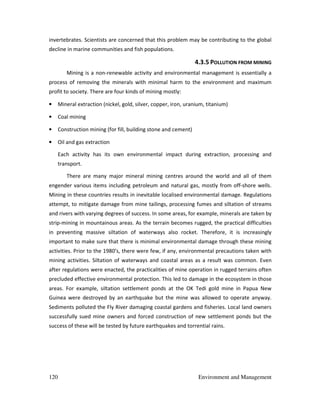 120 Environment and Management
invertebrates. Scientists are concerned that this problem may be contributing to the global
decline in marine communities and fish populations.
4.3.5 POLLUTION FROM MINING
Mining is a non-renewable activity and environmental management is essentially a
process of removing the minerals with minimal harm to the environment and maximum
profit to society. There are four kinds of mining mostly:
• Mineral extraction (nickel, gold, silver, copper, iron, uranium, titanium)
• Coal mining
• Construction mining (for fill, building stone and cement)
• Oil and gas extraction
Each activity has its own environmental impact during extraction, processing and
transport.
There are many major mineral mining centres around the world and all of them
engender various items including petroleum and natural gas, mostly from off-shore wells.
Mining in these countries results in inevitable localised environmental damage. Regulations
attempt, to mitigate damage from mine tailings, processing fumes and siltation of streams
and rivers with varying degrees of success. In some areas, for example, minerals are taken by
strip-mining in mountainous areas. As the terrain becomes rugged, the practical difficulties
in preventing massive siltation of waterways also rocket. Therefore, it is increasingly
important to make sure that there is minimal environmental damage through these mining
activities. Prior to the 1980’s, there were few, if any, environmental precautions taken with
mining activities. Siltation of waterways and coastal areas as a result was common. Even
after regulations were enacted, the practicalities of mine operation in rugged terrains often
precluded effective environmental protection. This led to damage in the ecosystem in those
areas. For example, siltation settlement ponds at the OK Tedi gold mine in Papua New
Guinea were destroyed by an earthquake but the mine was allowed to operate anyway.
Sediments polluted the Fly River damaging coastal gardens and fisheries. Local land owners
successfully sued mine owners and forced construction of new settlement ponds but the
success of these will be tested by future earthquakes and torrential rains.
 