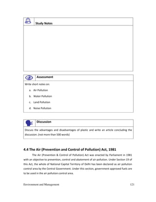 Environment and Management 121
Study Notes
Assessment
Write short notes on:
a. Air Pollution
b. Water Pollution
c. Land Pollution
d. Noise Pollution
Discussion
Discuss the advantages and disadvantages of plastic and write an article concluding the
discussion. (not more than 500 words)
4.4 The Air (Prevention and Control of Pollution) Act, 1981
The Air (Prevention & Control of Pollution) Act was enacted by Parliament in 1981
with an objective to prevention, control and abatement of air pollution. Under Section 19 of
this Act, the whole of National Capital Territory of Delhi has been declared as air pollution
control area by the Central Government. Under this section, government approved fuels are
to be used in the air pollution control area.
 