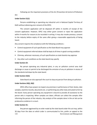 122 Environment and Management
Following are the important provisions of the Air (Prevention & Control of Pollution)
Act:
Under Section 21(1)
Persons establishing or operating any industrial unit in National Capital Territory of
Delhi without obtaining prior consent of the DPCC.
The consent application will be disposed off within 4 months of receipt of the
consent application. However, DPCC may either grant consent or reject the application
within 4 months for reasons to be recorded in writing. It may also revoke previous, consent
to the industry before expiry of the same after giving a reasonable opportunity of being
heard.
Any consent requires the compliance with the following conditions:-
• Control equipment of such specification as the State Board may approve
• Control equipment referred above shall be kept at all times in good running condition
• Chimney, wherever necessary, of such specifications as state boards may approve
• Any other such conditions as the state board may specify
Under Section 22:
No person operating any industrial plant, in any air pollution control area shall
discharge or cause or permit to be discharged the emission of any air pollution in excess of
the standards laid down by the state board.
Under Section 22(A)
State Board can also approach the court to stop any person from doing air pollution.
Under Sections 24(i), 26(i)
DPCC office have powers to inspect any premises in performance of their duties, take
samples, examine records, documents etc. or performing any other duty entrusted to him by
the board. Every person operating any equipment is bound to provide all assistance to the
person who is inspecting. When samples are taken, officials can collect the samples after
informing the person of the industry. Any analysis of the samples done in the air lab can be
produced as evidence in a court.
Under Section 31:
Any person aggrieved by an order made by the state board under this act may, within
30 days from the date on which order is communicated to him, prefer an appeal to the
 