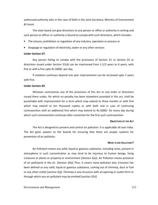 Environment and Management 123
authorised authority who in the case of Delhi is the Joint Secretary, Ministry of Environment
& Forest.
The state board can give directions to any person or office or authority in writing and
such person or officer or authority is bound to comply with such directions, which includes:
• The closure, prohibition or regulation of any industry, operation or process or
• Stoppage or regulation of electricity, water or any other services
Under Section 37:
Any person failing to comply with the provisions of Section 21 or Section 22 or
directions issued under Section 31(A) can be imprisoned from 1-1/2 years to 6 years, with
fine or with a fine upto Rs.5000/- per day.
If violation continues beyond one year imprisonment can be increased upto 7 years
with fine.
Under Section 39:
Whoever contravenes any of the provisions of this Act or any order or directions
issued there under, for which no penalty has been elsewhere provided in this act, shall be
punishable with imprisonment for a term which may extend to three months or with fine
which may extend to ten thousand rupees or with both and in case of continuing
contravention with an additional fine which may extend to Rs.5000/- for every day during
which such contravention continues after conviction for the first such contravention
OBJECTIVES OF THE ACT
The Act is designed to prevent and control air pollution. It is applicable all over India.
The Act gives powers to the boards for ensuring that there are proper systems for
prevention of air pollution.
WHAT IS AIR POLLUTANT?
Air Pollutant means any solid, liquid or gaseous substance, including noise, present in
atmosphere in such concentration as may tend to be injurious to human beings, living
creatures or plants or property or environment [Section 2(a)]. Air Pollution means presence
of air pollutants in the air. [Section 2(b)] Thus, it covers noise pollution also. Emission has
been defined as any solid, liquid or gaseous substance, coming out of chimney, duct or fuel
or any other outlet [section 2(j)]. Chimney is any structure with an opening or outlet form or
through which any air pollutant may be emitted [section 2(h)]
 