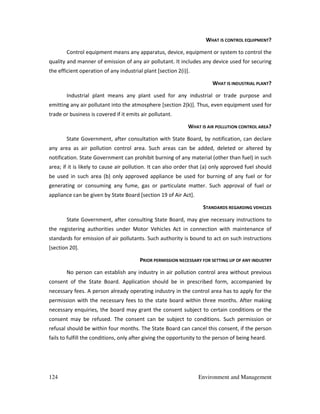124 Environment and Management
WHAT IS CONTROL EQUIPMENT?
Control equipment means any apparatus, device, equipment or system to control the
quality and manner of emission of any air pollutant. It includes any device used for securing
the efficient operation of any industrial plant [section 2(i)].
WHAT IS INDUSTRIAL PLANT?
Industrial plant means any plant used for any industrial or trade purpose and
emitting any air pollutant into the atmosphere [section 2(k)]. Thus, even equipment used for
trade or business is covered if it emits air pollutant.
WHAT IS AIR POLLUTION CONTROL AREA?
State Government, after consultation with State Board, by notification, can declare
any area as air pollution control area. Such areas can be added, deleted or altered by
notification. State Government can prohibit burning of any material (other than fuel) in such
area; if it is likely to cause air pollution. It can also order that (a) only approved fuel should
be used in such area (b) only approved appliance be used for burning of any fuel or for
generating or consuming any fume, gas or particulate matter. Such approval of fuel or
appliance can be given by State Board [section 19 of Air Act].
STANDARDS REGARDING VEHICLES
State Government, after consulting State Board, may give necessary instructions to
the registering authorities under Motor Vehicles Act in connection with maintenance of
standards for emission of air pollutants. Such authority is bound to act on such instructions
[section 20].
PRIOR PERMISSION NECESSARY FOR SETTING UP OF ANY INDUSTRY
No person can establish any industry in air pollution control area without previous
consent of the State Board. Application should be in prescribed form, accompanied by
necessary fees. A person already operating industry in the control area has to apply for the
permission with the necessary fees to the state board within three months. After making
necessary enquiries, the board may grant the consent subject to certain conditions or the
consent may be refused. The consent can be subject to conditions. Such permission or
refusal should be within four months. The State Board can cancel this consent, if the person
fails to fulfill the conditions, only after giving the opportunity to the person of being heard.
 
