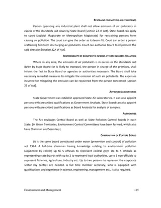 Environment and Management 125
RESTRAINT ON EMITTING AIR POLLUTANTS
Person operating any industrial plant shall not allow emission of air pollutants in
excess of the standards laid down by State Board [section 22 of Act]. State Board can apply
to court (Judicial Magistrate or Metropolitan Magistrate) for restraining persons form
causing air pollution. The court can give the order as it deems fit. Court can order a person
restraining him from discharging air pollutants. Court can authorise Board to implement the
said direction [section 22A of Act].
RESPONSIBILITY OF OCCUPIER TO INFORM, IF THERE IS EXCESS POLLUTION
Where in any area, the emission of air pollutants is in excess or the standards laid
down by State Board (or is likely to increase), the person in charge of the premises, shall
inform the fact to State Board or agencies or authorities necessary. The Board shall take
necessary remedial measures to mitigate the emission of such air pollutants. The expenses
incurred for mitigating the emission can be recovered from the person concerned [section
23 of Act].
APPROVED LABORATORIES
State Government can establish approved State Air Laboratories. It can also appoint
persons with prescribed qualifications as Government Analysts. State Board can also appoint
persons with prescribed qualifications as Board Analysts for analysis of samples.
AUTHORITIES
The Act envisages Central Board as well as State Pollution Control Boards in each
State. [In Union Territories, Environment Control Committees have been formed, which also
have Chairman and Secretary].
COMPOSITION OF CENTRAL BOARD
(It is the same board constituted under water (prevention and control) of pollution
act 1974. A full-time chairman having knowledge relating to environment pollution
(appointed by center) up to 5 officials to represent central govt. Up to 5 officials as
representing state boards with up to 2 to represent local authorities, up to 3 non-officials to
represent fisheries, agriculture, industry etc. Up to two persons to represent the corporate
sector (by centre) are needed. A full time member secretary, who is equipped with
qualifications and experience in science, engineering, management etc., is also required.
 