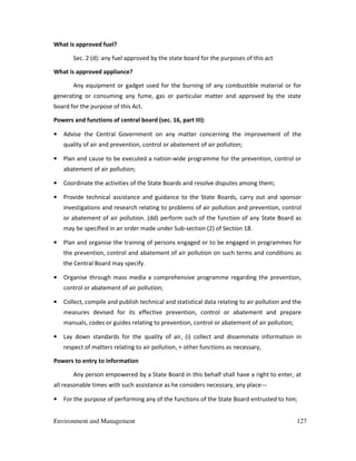 Environment and Management 127
What is approved fuel?
Sec. 2 (d): any fuel approved by the state board for the purposes of this act
What is approved appliance?
Any equipment or gadget used for the burning of any combustible material or for
generating or consuming any fume, gas or particular matter and approved by the state
board for the purpose of this Act.
Powers and functions of central board (sec. 16, part III):
• Advise the Central Government on any matter concerning the improvement of the
quality of air and prevention, control or abatement of air pollution;
• Plan and cause to be executed a nation-wide programme for the prevention, control or
abatement of air pollution;
• Coordinate the activities of the State Boards and resolve disputes among them;
• Provide technical assistance and guidance to the State Boards, carry out and sponsor
investigations and research relating to problems of air pollution and prevention, control
or abatement of air pollution. (dd) perform such of the function of any State Board as
may be specified in an order made under Sub-section (2) of Section 18.
• Plan and organise the training of persons engaged or to be engaged in programmes for
the prevention, control and abatement of air pollution on such terms and conditions as
the Central Board may specify.
• Organise through mass media a comprehensive programme regarding the prevention,
control or abatement of air pollution;
• Collect, compile and publish technical and statistical data relating to air pollution and the
measures devised for its effective prevention, control or abatement and prepare
manuals, codes or guides relating to prevention, control or abatement of air pollution;
• Lay down standards for the quality of air, (i) collect and disseminate information in
respect of matters relating to air pollution, + other functions as necessary,
Powers to entry to information
Any person empowered by a State Board in this behalf shall have a right to enter, at
all reasonable times with such assistance as he considers necessary, any place---
• For the purpose of performing any of the functions of the State Board entrusted to him;
 