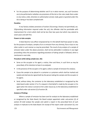 128 Environment and Management
• For the purpose of determining whether and if so in what manner, any such functions
are to be performed or whether any provisions of this Act or the rules made there under
or any notice, order, direction or authorisation served, made, given or granted under this
Act is being or has been complied with
Penalties
If any factory violates provisions of section 21(running a factory not permitted), sec.
22(providing information required under the act), the offender shall be punishable with
imprisonment for a term which shall not be less than two years but which may extend to
seven years and with fine.
Powers to take samples
A State Board or any officer empowered by it in this behalf shall have power to take,
for the purpose of analysis, samples of air or emission from any chimney, flue or duct or any
other outlet in such manner as may be prescribed. The result of any analysis of a sample of
emission taken under the above provision, shall not be admissible in evidence in any legal
proceeding unless the provisions regarding procedure of taking sample is followed, which is
mentioned in next slide.
Procedure while taking sample (sec. 26):
• Serve on the occupier or his agent, a notice, then and there, in such form as may be
prescribed, of his intention to have it so analysed;
• In the presence of the occupier or his agent, collect a sample of emission for analysis;
• Cause the sample to be placed in a container or containers which shall be marked and
sealed and shall also be signed both by the person taking the sample and the occupier or
his agent;
• Send, without delay, the container to the laboratory established or recognised by the
state board under section 17 or if a request in that behalf is made by the occupier or his
agent when the notice is served on him under clause (a), to the laboratory established or
specified under sub-section (1) of section 28.
Analysis of findings
Where a sample of emission has been sent for analysis to the laboratory established
or recognised by the State Board, the Board analyst appointed under sub-section (2) of
section 29 shall analyse the sample and submit a report in the prescribed form of such
analysis in triplicate to the State Board. On receipt of the report under sub-section (1), one
 