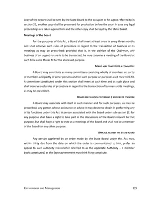 Environment and Management 129
copy of the report shall be sent by the State Board to the occupier or his agent referred to in
section 26, another copy shall be preserved for production before the court in case any legal
proceedings are taken against him and the other copy shall be kept by the State Board.
Meetings of the board
For the purposes of this Act, a Board shall meet at least once in every three months
and shall observe such rules of procedure in regard to the transaction of business at its
meetings as may be prescribed: provided that it, in the opinion of the Chairman, any
business of an urgent nature is to be transacted, he may convene a meeting of the Board at
such time as he thinks fit for the aforesaid purpose.
BOARD MAY CONSTITUTE A COMMITTEE
A Board may constitute as many committees consisting wholly of members or partly
of members and partly of other persons and for such purpose or purposes as it may think fit.
A committee constituted under this section shall meet at such time and at such place and
shall observe such rules of procedure in regard to the transaction of business at its meetings,
as may be prescribed.
BOARD MAY ASSOCIATE PERSONS / BODIES FOR ITS WORK
A Board may associate with itself in such manner and for such purposes, as may be
prescribed, any person whose assistance or advice it may desire to obtain in performing any
of its functions under this Act. A person associated with the Board under sub-section (1) for
any purpose shall have a right to take part in the discussions of the Board relevant to that
purpose, but shall have a right to vote at a meetings of the Board and shall not be a member
of the Board for any other purpose.
APPEALS AGAINST THE STATE BOARD
Any person aggrieved by an order made by the State Board under this Act may,
within thirty day from the date on which the order is communicated to him, prefer an
appeal to such authority (hereinafter referred to as the Appellate Authority – 3 member
body constituted) as the State government may think fit to constitute.
 