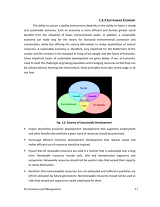 Environment and Management 13
1.3.2 SUSTAINABLE ECONOMY
The ability to sustain a quality environment depends on the ability to foster a strong
and sustainable economy. Such an economy is more efficient and derives greater social
benefits from the utilisation of fewer environmental assets. In addition, a sustainable
economy can make way for the means for increased environmental protection and
conservation, while also offering the society alternatives to undue exploitation of natural
resources. A sustainable economy is, therefore, very important for the betterment of the
society and the increase in the standard of living of the people and the future of humanity.
Some important facets of sustainable development are given below. If we, as humanity,
need to meet the challenges of growing population and managing resources so that they can
be utilised without harming the environment, these principles must take centre stage in all
our lives.
Fig. 1.3: Scheme of Sustainable Development
• Inspire diversified economic development: Development that augments employment
and other benefits derived from a given stock of resources should be prioritised.
• Encourage efficient economic development: Development that reduces waste and
makes efficient use of resources should be inspired.
• Ensure that all renewable resources are used in a manner that is sustainable over a long
term: Renewable resources include soils, wild and domesticated organisms and
ecosystems. Renewable resources should not be used at rates that exceed their capacity
to renew themselves.
• Ascertain that nonrenewable resources are not exhausted and sufficient quantities are
left for utilisation by future generations: Nonrenewable resources should not be used at
rates that exceed our capacity to create substitutes for them.
 