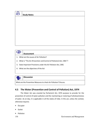 130 Environment and Management
Study Notes
Assessment
1. What are the causes of Air Pollution?
2. What is "The Air (Prevention and Control of Pollution) Act, 1981"?
3. State Important Provisions under the Air Pollution Act, 1981
4. What are the objectives of the Act
Discussion
What are the Preventive Measures to check Air Pollution? Discuss.
4.5 The Water (Prevention and Control of Pollution) Act, 1974
The Water Act was enacted by Parliament Act, 1974 purpose to provide for the
prevention of control of water pollution and the maintaining or restoring of wholesomeness
of water. As on day, it is applicable in all the states of India. In this act, unless the context,
otherwise requires
• Occupier
• Outlet
• Pollution
 