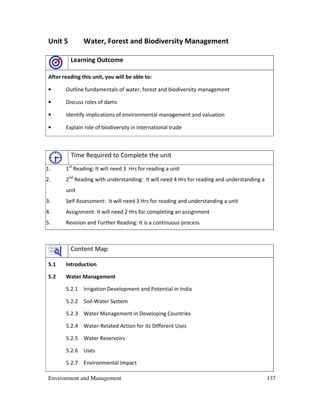 Environment and Management 137
Unit 5 Water, Forest and Biodiversity Management
Learning Outcome
After reading this unit, you will be able to:
• Outline fundamentals of water, forest and biodiversity management
• Discuss roles of dams
• Identify implications of environmental management and valuation
• Explain role of biodiversity in international trade
Time Required to Complete the unit
1. 1st
Reading: It will need 3 Hrs for reading a unit
2. 2nd
Reading with understanding: It will need 4 Hrs for reading and understanding a
unit
3. Self Assessment: It will need 3 Hrs for reading and understanding a unit
4. Assignment: It will need 2 Hrs for completing an assignment
5. Revision and Further Reading: It is a continuous process
Content Map
5.1 Introduction
5.2 Water Management
5.2.1 Irrigation Development and Potential in India
5.2.2 Soil-Water System
5.2.3 Water Management in Developing Countries
5.2.4 Water-Related Action for its Different Uses
5.2.5 Water Reservoirs
5.2.6 Uses
5.2.7 Environmental Impact
 