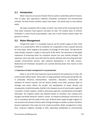 Environment and Management 139
5.1 Introduction
Water resources are sources of water that are useful or potentially useful to humans.
Uses of water span agricultural, industrial, household, recreational and environmental
activities. All these human activities require fresh water. Life would cease to exist without
water.
Salt water constitutes 97% of water on Earth. Two- thirds of the remaining fresh 3%
fresh water comprises frozen glaciers and polar ice caps. The residual share of unfrozen
freshwater is mainly found as groundwater, with only a small fraction present above the
ground or in the air.
5.2 Water Management
Though fresh water is a renewable resource, yet the world's supply of clean, fresh
water is on a steady decline. With an incidental rise in population is there is greater demand
for fresh water, which heightens the problem of shortage of fresh water. The demand for
water already surpasses it supply in many parts of the world. The awareness of the global
importance of preserving water for ecosystem services has only recently emerged. This
awareness came only after more than half the world’s wetlands were lost along with their
valuable environmental services, with industrial development in the 20th century..
Biodiversity-rich freshwater ecosystems are currently declining faster than marine or land
ecosystems.
1. Importance of water management in crop production
Water is one of the most important inputs essential for the production of crops. Life
cannot sustain without water. Plants need it in large quantities continuously during their life.
It profoundly influences photosynthesis, respiration, absorption, translocation and
utilisation of mineral nutrients and cell division besides some other processes. Both its
shortage and excess affects the growth and development of plants directly and
consequently, its yield and quality. Rainfall is the cheapest source of natural water supply for
crop plants. In India, however, rainfall is notoriously capricious, causing floods and droughts
alternately. The irrigation system also depends heavily on rainwater, thus creating more
draughts and floods whenever rainfall is uneven. Its frequency distribution and amount are
not in accordance with the needs of the crops. Artificial water supply through irrigation on
one occasion and removal of excess water through drainage on another occasion, therefore,
become imperative if the crops are to be raised successfully. Water management in India,
thus, comprises irrigation, drainage or both, depending considerably on environmental
 