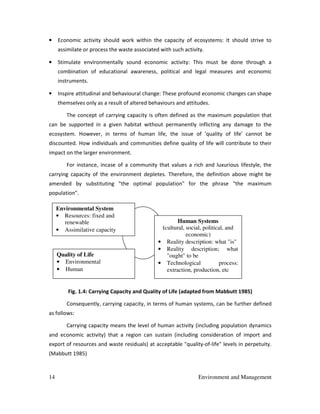 14 Environment and Management
• Economic activity should work within the capacity of ecosystems: It should strive to
assimilate or process the waste associated with such activity.
• Stimulate environmentally sound economic activity: This must be done through a
combination of educational awareness, political and legal measures and economic
instruments.
• Inspire attitudinal and behavioural change: These profound economic changes can shape
themselves only as a result of altered behaviours and attitudes.
The concept of carrying capacity is often defined as the maximum population that
can be supported in a given habitat without permanently inflicting any damage to the
ecosystem. However, in terms of human life, the issue of 'quality of life' cannot be
discounted. How individuals and communities define quality of life will contribute to their
impact on the larger environment.
For instance, incase of a community that values a rich and luxurious lifestyle, the
carrying capacity of the environment depletes. Therefore, the definition above might be
amended by substituting "the optimal population" for the phrase "the maximum
population".
Fig. 1.4: Carrying Capacity and Quality of Life (adapted from Mabbutt 1985)
Consequently, carrying capacity, in terms of human systems, can be further defined
as follows:
Carrying capacity means the level of human activity (including population dynamics
and economic activity) that a region can sustain (including consideration of import and
export of resources and waste residuals) at acceptable "quality-of-life" levels in perpetuity.
(Mabbutt 1985)
Environmental System
• Resources: fixed and
renewable
• Assimilative capacity
Quality of Life
• Environmental
• Human
Human Systems
(cultural, social, political, and
economic)
• Reality description: what "is"
• Reality description; what
"ought" to be
• Technological process:
extraction, production, etc
 