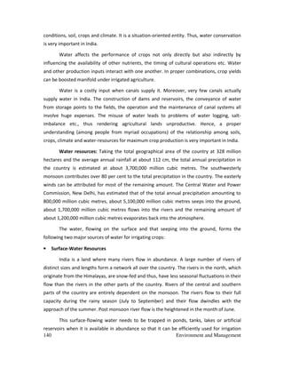 140 Environment and Management
conditions, soil, crops and climate. It is a situation-oriented entity. Thus, water conservation
is very important in India.
Water affects the performance of crops not only directly but also indirectly by
influencing the availability of other nutrients, the timing of cultural operations etc. Water
and other production inputs interact with one another. In proper combinations, crop yields
can be boosted manifold under irrigated agriculture.
Water is a costly input when canals supply it. Moreover, very few canals actually
supply water in India. The construction of dams and reservoirs, the conveyance of water
from storage points to the fields, the operation and the maintenance of canal systems all
involve huge expenses. The misuse of water leads to problems of water logging, salt-
imbalance etc., thus rendering agricultural lands unproductive. Hence, a proper
understanding (among people from myriad occupations) of the relationship among soils,
crops, climate and water-resources for maximum crop production is very important in India.
Water resources: Taking the total geographical area of the country at 328 million
hectares and the average annual rainfall at about 112 cm, the total annual precipitation in
the country is estimated at about 3,700,000 million cubic metres. The southwesterly
monsoon contributes over 80 per cent to the total precipitation in the country. The easterly
winds can be attributed for most of the remaining amount. The Central Water and Power
Commission, New Delhi, has estimated that of the total annual precipitation amounting to
800,000 million cubic metres, about 5,100,000 million cubic metres seeps into the ground,
about 1,700,000 million cubic metres flows into the rivers and the remaining amount of
about 1,200,000 million cubic metres evaporates back into the atmosphere.
The water, flowing on the surface and that seeping into the ground, forms the
following two major sources of water for irrigating crops:
• Surface-Water Resources
India is a land where many rivers flow in abundance. A large number of rivers of
distinct sizes and lengths form a network all over the country. The rivers in the north, which
originate from the Himalayas, are snow-fed and thus, have less seasonal fluctuations in their
flow than the rivers in the other parts of the country. Rivers of the central and southern
parts of the country are entirely dependent on the monsoon. The rivers flow to their full
capacity during the rainy season (July to September) and their flow dwindles with the
approach of the summer. Post monsoon river flow is the heightened in the month of June.
This surface-flowing water needs to be trapped in ponds, tanks, lakes or artificial
reservoirs when it is available in abundance so that it can be efficiently used for irrigation
 