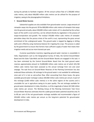 Environment and Management 141
during dry periods to facilitate irrigation. Of the annual surface flow of 1,700,000 million
cubic metres, only about 666,000 million cubic metres can be utilised for the purpose of
irrigation, owing to the physiographical limitations.
• Ground-Water Sources
Substantial supplies are also available from ground-water sources. Large amounts of
rainwater seeps into the ground. Of the 800,000 million cubic meters of rainwater that seeps
into the ground annually, about 430,000 million cubic meters of it is absorbed by the surface
layers of the earth's crust and thus, can be utilised directly by vegetation in the process of
evapo-transpiration and growth. The residual 370,000 million cubic metres of rainwater
percolates deep into the porous strata of the earth's crust, representing the gross annual
enrichment of the underground water. This ground water is tapped by digging or drilling
wells and is lifted by using mechanical devices for irrigating the crops. This process is aided
by the government to ensure that farmers have sufficient supply of water that meets their
irrigation needs and accrue more harvests per year.
A precise quantitative inventory regarding ground water reserves is unavailable in
India. Organisations such as the Geographical Survey of India, the Central Ground-Water
Board and the State Tube-Wells and the Ground-Water Boards are engaged in this task. It
has been estimated by the Central Ground-Water Board that the total ground water
reserves approximately amount to 55,000,000 million cubic metres out of which 425,740
million cubic metres have been assessed as the annual recharge from rain and canal
seepage. The task force on Ground-Water Reserves of the Planning Commission has also
endorsed these estimates. All recharge to the ground water is not available for withdrawal,
since part of it is lost as sub-surface flow. After accounting from these losses, the gross
available ground-water recharge is about 269,960 million cubic metres per annum. A part of
this recharge (2,460 million cubic metres) is in the saline regions of the country and is
unsuitable for use in agriculture owing to its poor quality. The net recharge available for
ground-water development in India, therefore, is of the magnitude of about 267,500 million
cubic metres per annum. The Working Group of the Planning Commission Task Force
Ground-Water Reserves estimates that the usable ground-water potential would be only 75
to 80 per cent of the net ground-water recharge available and recommended a figure of
203,600 million cubic metres per annum as the long-term potential for ground-water
development in India.
 