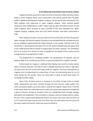 142 Environment and Management
5.2.1 IRRIGATION DEVELOPMENT AND POTENTIAL IN INDIA
Irrigation has been practiced in India since time immemorial. Wells and tanks, known
today as 'minor irrigation works', were constructed in the past by several rulers for public
welfare. Significant development irrigation, however, can be said to have commenced from
1850 onwards, with large-scale or major irrigation projects. These activities gained
momentum after Independence in 1947. Today, India has about 34 million hectares of land
under irrigation, which amounts to about one-fifth of the total cultivated area. Major
irrigation projects, irrigating more than 0.10 million hectares, have been constructed in
India.
With utilisation of water resources, both from the surface flow and from the ground-
water recharge, the Second Irrigation Commission has calculated that the ultimate area that
can be irrigated is approximately 82 million hectares in the country. Until the end of the
Fourth Plan, it was proposed that about 45 % of the surface-utilisable flow and about 20 %
of the usable ground will be utilised to irrigate about 34 million hectares. The commission
will try to increase this amount as much as possible for the benefit of the country and to
manage to have more agriculture in India.
The programmes for modifying weather, the desalinisation of seawater and the
National Water Grid, if enforced, will further increase the potential for irrigation manifold.
Surface water for irrigation is obtained from flowing rivers and from tanks, ponds,
lakes or artificial reservoirs. The flow of rivers is directly diverted into canals or high dams
are built across the river to form first large canals for irrigation. The future development of
irrigation aims at impounding the surplus flows of rivers by constructing dams for use of
water during the dry periods. There are many plans in place to build these dams for
increasing the water supply.
Water from all these sources is conveyed to the fields through lined or unlined
canals, distributaries and minor channels through the final structure called outlets. This
entire conveyance system, up to the outlet, is built by the Irrigation Departments. From the
outlet, water flows into small watercourses, which are constructed, owned and managed by
a group of farmers. During its transport, there are considerable losses through seepage,
percolation and evaporation. The commission is trying to construct closed canals to reduce
this loss. From a typical water-distribution system, the losses in the main canal vary from 10
to 15 % and in the water-courses from 15 to 30 %. Thus, the total losses from the source till
the water reaches the farmers' fields may amount to 40-60 %.
 