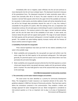 144 Environment and Management
Immediately after rain or irrigation, water infiltrates into the soil and continues to
move downwards into the soil mass to deeper layers. This downward movement is because
of the gravitational force. The downward movement of water practically ceases after a
certain time (normally after 48 to 72 hours). The water retained in the soil under this
situation is termed 'field capacity' which forms the upper limit of the available soil moisture
for crop plants. In other words, any further addition of water will not be retained by the soil,
but will be lost through deep percolation beyond the roots of a crop, thus making it
unavailable for the growth of its plants. After the wetting of the soil, as evaporation and
transpiration continue, the soil water goes on diminishing till a point is reached when plants
are unable to extract it. The moisture content at this stage is termed 'permanent wilting-
point' and this sets the lower limit of the availability of soil water. In other words, any
moisture below this point will not support plant growth. The range of soil water between
the field capacity and the permanent wilting-point is termed 'available soil water for crop
growth'. The available soil water-holding capacity increases mainly with the fineness of
texture and the content of organic matter.
2. Availability of soil water for crop growth
Three classical hypotheses have been put forth for the relative availability of soil
water in the available range.
• Water availability and consequently, the crop growth are equal and uniform over the
entire range from the field capacity to the permanent wilting-point. This holds good
generally, for perennial species such as orchard and tree crops whose dense root mass
permeates the soil matrix thoroughly.
• Water availability and crop growth proceed uniformly from the field capacity to a certain
critical point beyond which crop growth decreases rapidly until the permanent wilting-
point is reached. This view holds good for most of the seasonal field crops maturing up
to the seed stage.
5.2.3 WATER MANAGEMENT IN DEVELOPING COUNTRIES
1. The community's current water-related strategies and activities
The social sector has been identified as a priority for Community Development
Policy. The management of water resources is an important element of this sector. The
guidelines adopted in 1998 form the basis of Community activities. They have been used to
define the orientations contained in this communication. They establish a holistic and
strategic approach for water management and use. Water management is considered an
inter-sectoral question as it has an important role to play in all areas of development:
 