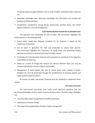 146 Environment and Management
increasing output through initiatives such as reuse of water, protecting water resources
etc.
• Expanding knowledge base: Necessary knowledge and information are essential for
drawing up effective policies.
• Coordination: Coordination among donors (community, member states, the United
Nations, NGOs etc.) must be strengthened.
5.2.4 WATER-RELATED ACTION FOR ITS DIFFERENT USES
This approach must encompass all uses of water. The Commission highlights the
priority actions in the following fields:
• Secure water supply and adequate sanitation for all: Emphasis is placed on the
importance of sanitation.
• Use of water in agriculture for food and production to ensure food security:
The Commission highlights the importance of saving water and promoting healthy
agricultural practices to avoid contamination of water sources.
• Protecting and restoring water resources and ecosystems to contribute to the long-term
sustainability of water use.
• Water as a source of energy and resource for industry: Rational water use must be
ensured and pollution must be reduced and avoided.
• Management of water-related risks and of coastal areas: Risks relating to floods,
droughts etc must be prevented through the establishment of warning systems and
rapid response capacity systems.
All sources of public and private financing must be mobilised to implement these
actions.
KEY GLOBAL CHALLENGES
The international community must tackle some significant questions that are
becoming increasingly critical as water resources become scarce. The three major challenges
are:
• Trans-boundary water management for conflict prevention
• Implications of climate change
• The impact of the globalisation of trade on water management
 