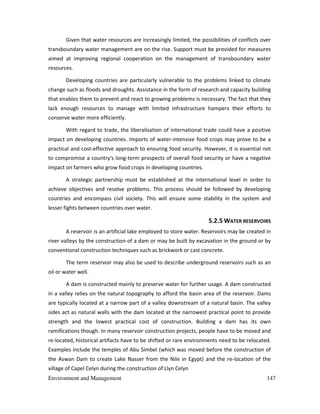 Environment and Management 147
Given that water resources are increasingly limited, the possibilities of conflicts over
transboundary water management are on the rise. Support must be provided for measures
aimed at improving regional cooperation on the management of transboundary water
resources.
Developing countries are particularly vulnerable to the problems linked to climate
change such as floods and droughts. Assistance in the form of research and capacity building
that enables them to prevent and react to growing problems is necessary. The fact that they
lack enough resources to manage with limited infrastructure hampers their efforts to
conserve water more efficiently.
With regard to trade, the liberalisation of international trade could have a positive
impact on developing countries. Imports of water-intensive food crops may prove to be a
practical and cost-effective approach to ensuring food security. However, it is essential not
to compromise a country's long-term prospects of overall food security or have a negative
impact on farmers who grow food crops in developing countries.
A strategic partnership must be established at the international level in order to
achieve objectives and resolve problems. This process should be followed by developing
countries and encompass civil society. This will ensure some stability in the system and
lesser fights between countries over water.
5.2.5 WATER RESERVOIRS
A reservoir is an artificial lake employed to store water. Reservoirs may be created in
river valleys by the construction of a dam or may be built by excavation in the ground or by
conventional construction techniques such as brickwork or cast concrete.
The term reservoir may also be used to describe underground reservoirs such as an
oil or water well.
A dam is constructed mainly to preserve water for further usage. A dam constructed
in a valley relies on the natural topography to afford the basin area of the reservoir. Dams
are typically located at a narrow part of a valley downstream of a natural basin. The valley
sides act as natural walls with the dam located at the narrowest practical point to provide
strength and the lowest practical cost of construction. Building a dam has its own
ramifications though. In many reservoir construction projects, people have to be moved and
re-located, historical artifacts have to be shifted or rare environments need to be relocated.
Examples include the temples of Abu Simbel (which was moved before the construction of
the Aswan Dam to create Lake Nasser from the Nile in Egypt) and the re-location of the
village of Capel Celyn during the construction of Llyn Celyn
 