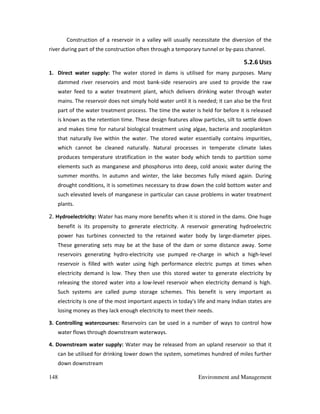 148 Environment and Management
Construction of a reservoir in a valley will usually necessitate the diversion of the
river during part of the construction often through a temporary tunnel or by-pass channel.
5.2.6 USES
1. Direct water supply: The water stored in dams is utilised for many purposes. Many
dammed river reservoirs and most bank-side reservoirs are used to provide the raw
water feed to a water treatment plant, which delivers drinking water through water
mains. The reservoir does not simply hold water until it is needed; it can also be the first
part of the water treatment process. The time the water is held for before it is released
is known as the retention time. These design features allow particles, silt to settle down
and makes time for natural biological treatment using algae, bacteria and zooplankton
that naturally live within the water. The stored water essentially contains impurities,
which cannot be cleaned naturally. Natural processes in temperate climate lakes
produces temperature stratification in the water body which tends to partition some
elements such as manganese and phosphorus into deep, cold anoxic water during the
summer months. In autumn and winter, the lake becomes fully mixed again. During
drought conditions, it is sometimes necessary to draw down the cold bottom water and
such elevated levels of manganese in particular can cause problems in water treatment
plants.
2. Hydroelectricity: Water has many more benefits when it is stored in the dams. One huge
benefit is its propensity to generate electricity. A reservoir generating hydroelectric
power has turbines connected to the retained water body by large-diameter pipes.
These generating sets may be at the base of the dam or some distance away. Some
reservoirs generating hydro-electricity use pumped re-charge in which a high-level
reservoir is filled with water using high performance electric pumps at times when
electricity demand is low. They then use this stored water to generate electricity by
releasing the stored water into a low-level reservoir when electricity demand is high.
Such systems are called pump storage schemes. This benefit is very important as
electricity is one of the most important aspects in today's life and many Indian states are
losing money as they lack enough electricity to meet their needs.
3. Controlling watercourses: Reservoirs can be used in a number of ways to control how
water flows through downstream waterways.
4. Downstream water supply: Water may be released from an upland reservoir so that it
can be utilised for drinking lower down the system, sometimes hundred of miles further
down downstream
 