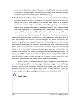 150 Environment and Management
environment and social and cultural effects can be more difficult to assess and to weigh
in the balance but identification and quantification of these issues are now commonly
required in major construction projects in the developed world.
2. Climate change: Depending upon the circumstances, a reservoir built for hydro-electricity
generation can either reduce or increase the net production of greenhouse gases. An
increase can occur if plant material in the flooded areas decays in an anaerobic
environment releasing methane and carbon dioxide. This apparently counter intuitive
position arises because much carbon is released as methane, which is approximately
eight times more potent as a greenhouse gas than carbon dioxide. This increase can be
dangerous for the environment and hence it should be avoided as much as possible.
A study for the National Institute for Research in the Amazon evinced that
hydroelectric reservoirs release a large pulse of carbon dioxide from above-water decay of
trees left standing in the reservoirs, especially during the first decade after closing. This
elevates the global warming impact of the dams to levels much higher than would occur by
generating the same power from fossil fuels. According to the World Commission on Dams
Report (Dams and Development), when the reservoir is relatively large and no prior clearing
of the forest in the flooded area was undertaken, greenhouse gas emissions from the
reservoir could be higher than those of a conventional oil-fired thermal generation plant. For
instance, in 1990, the impoundment behind the Balbina Dam in Brazil (closed in 1987) had
over 20 times the impact on global warming than generating the same power from fossil
fuels would, due to the large area flooded per unit of electricity generated.
A decrease can occur if the dam is employed in place of traditional power generation,
since electricity produced from hydroelectric generation does not give rise to any fuel gas
emissions from fossil fuel combustion (including sulfur dioxide, nitric oxide and carbon
monoxide from coal). The Tucurui dam in Brazil (closed in 1984) had only 0.4 times the
impact on global warming than would generate the same power from fossil fuels.
Study Notes
 