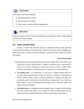 Environment and Management 151
Assessment
Write short notes on the following:
a) Water Management in India
b) Various uses of Fresh Water
c) Actions taken in respect of Water Management
Discussion
Prepare a project report on "Sources and Utilisation of Fresh Water in India". Report should
not be of more than 20 pages.
5.3 Dams and their Role
A dam is a barrier that impounds water or underground streams. Dams generally
serve the primary purpose of retaining water, while other structures such as floodgates or
levees (also known as dikes) are used to manage or prevent the water's flow into specific
land regions.
5.3.1 TYPES OF DAMS
a. By size: International standards define large dams as higher than 15–20 meters and
major dams as over 150–250 meters in height. An auxiliary dam is constructed to
confine the reservoir created by a primary dam either to permit a higher water
elevation and storage or to limit the extent of a reservoir for increased efficiency.
• An auxiliary dam: It is constructed in a low area or saddle through which the
reservoir water would otherwise escape. On occasion, a reservoir is contained by a
similar structure called a dike to prevent inundation of nearby land. Dikes are
commonly used for reclamation of arable land from a shallow lake. This is similar to a
levee, which is a wall or embankment built along a river or stream to protect the
adjacent land from flooding.
• An overflow dam: It is designed to be over-topped. A weir is a type of small overflow
dam that is often used within a river channel to create an impoundment lake for
water abstraction purposes and which can also be used for flow measurement.
 