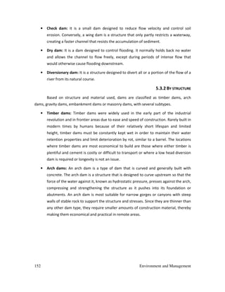 152 Environment and Management
• Check dam: It is a small dam designed to reduce flow velocity and control soil
erosion. Conversely, a wing dam is a structure that only partly restricts a waterway,
creating a faster channel that resists the accumulation of sediment.
• Dry dam: It is a dam designed to control flooding. It normally holds back no water
and allows the channel to flow freely, except during periods of intense flow that
would otherwise cause flooding downstream.
• Diversionary dam: It is a structure designed to divert all or a portion of the flow of a
river from its natural course.
5.3.2 BY STRUCTURE
Based on structure and material used, dams are classified as timber dams, arch
dams, gravity dams, embankment dams or masonry dams, with several subtypes.
• Timber dams: Timber dams were widely used in the early part of the industrial
revolution and in frontier areas due to ease and speed of construction. Rarely built in
modern times by humans because of their relatively short lifespan and limited
height, timber dams must be constantly kept wet in order to maintain their water
retention properties and limit deterioration by rot, similar to a barrel. The locations
where timber dams are most economical to build are those where either timber is
plentiful and cement is costly or difficult to transport or where a low head diversion
dam is required or longevity is not an issue.
• Arch dams: An arch dam is a type of dam that is curved and generally built with
concrete. The arch dam is a structure that is designed to curve upstream so that the
force of the water against it, known as hydrostatic pressure, presses against the arch,
compressing and strengthening the structure as it pushes into its foundation or
abutments. An arch dam is most suitable for narrow gorges or canyons with steep
walls of stable rock to support the structure and stresses. Since they are thinner than
any other dam type, they require smaller amounts of construction material, thereby
making them economical and practical in remote areas.
 