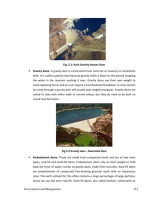 Environment and Management 153
Fig. 5.1: Arch-Gravity Hoover Dam
• Gravity dams: A gravity dam is constructed from concrete or masonry or sometimes
both. It is called a gravity dam because gravity holds it down to the ground stopping
the water in the reservoir pushing it over. Gravity dams use their own weight to
resist opposing forces and as such require a hard bedrock foundation. A cross-section
(or slice) through a gravity dam will usually look roughly triangular. Gravity dams are
suited to sites with either wide or narrow valleys, but they do need to be built on
sound rock formation.
Fig 5.2 Gravity dam - Dworshak Dam
• Embankment dams: These are made from compacted earth and are of two main
types, rock-fill and earth-fill dams. Embankment dams rely on their weight to hold
back the force of water, similar to gravity dams made from concrete. Rock-fill dams
are embankments of compacted free-draining granular earth with an impervious
zone. The earth utilised for this often contains a large percentage of large particles,
hence we use the term rock-fill. Earth-fill dams, also called earthen, rolled-earth or
 