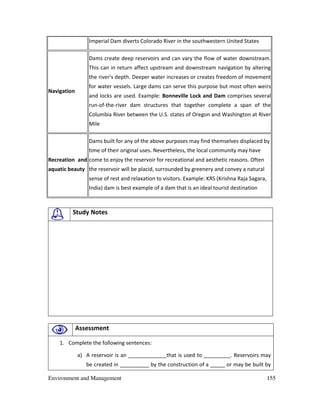 Environment and Management 155
Imperial Dam diverts Colorado River in the southwestern United States
Navigation
Dams create deep reservoirs and can vary the flow of water downstream.
This can in return affect upstream and downstream navigation by altering
the river's depth. Deeper water increases or creates freedom of movement
for water vessels. Large dams can serve this purpose but most often weirs
and locks are used. Example: Bonneville Lock and Dam comprises several
run-of-the-river dam structures that together complete a span of the
Columbia River between the U.S. states of Oregon and Washington at River
Mile
Recreation and
aquatic beauty
Dams built for any of the above purposes may find themselves displaced by
time of their original uses. Nevertheless, the local community may have
come to enjoy the reservoir for recreational and aesthetic reasons. Often
the reservoir will be placid, surrounded by greenery and convey a natural
sense of rest and relaxation to visitors. Example: KRS (Krishna Raja Sagara,
India) dam is best example of a dam that is an ideal tourist destination
Study Notes
Assessment
1. Complete the following sentences:
a) A reservoir is an _____________that is used to _________. Reservoirs may
be created in __________ by the construction of a _____ or may be built by
 