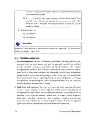 156 Environment and Management
excavation in the ground or by conventional construction techniques such as
brickwork or cast concrete.
b) A ______ is a barrier that impounds water or underground streams. They
generally serve the primary purpose of _____________, while other
structures such as floodgates or levees (also known as dikes) are used to
manage or prevent __________________________________.
2. Write short notes on:
a) Types of Dams
b) Uses of Dams
Discussion
How many Dams are there in India and what purpose do they solve? Discuss with your
faculty and prepare a report on it.
5.4 Forest Management
1. Forest management is the branch of forestry concerned with the overall administrative,
economic, legal and social aspects and with the essentially scientific and technical
aspects, especially silviculture, protection and forest regulation. This includes
management for aesthetics, fish, recreation, urban values, water, wilderness, wildlife,
wood products, forest-genetic resources and other forest resource values. Management
can be based on conservation, economics or a mixture of the two. Techniques include
timber extraction, planting and replanting of various species, cutting roads and pathways
through forests and preventing fire. Forests give hope of further life. If the forests are
depleted, the world will not be able to survive.
2. Public input and awareness: There has been increased public awareness of natural
resource policy, including forest management. Public concern regarding forest
management may have shifted from the extraction of timber to the preservation of
additional forest resources including wildlife and old growth forests, protecting
biodiversity, watershed management and recreation. Increased environmental
awareness may contribute to an increased public mistrust of forest management
professionals and will lead to proper management of forests everywhere.
 