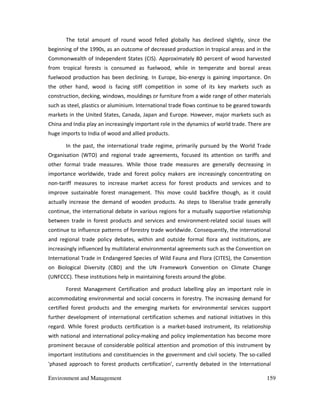 Environment and Management 159
The total amount of round wood felled globally has declined slightly, since the
beginning of the 1990s, as an outcome of decreased production in tropical areas and in the
Commonwealth of Independent States (CIS). Approximately 80 percent of wood harvested
from tropical forests is consumed as fuelwood, while in temperate and boreal areas
fuelwood production has been declining. In Europe, bio-energy is gaining importance. On
the other hand, wood is facing stiff competition in some of its key markets such as
construction, decking, windows, mouldings or furniture from a wide range of other materials
such as steel, plastics or aluminium. International trade flows continue to be geared towards
markets in the United States, Canada, Japan and Europe. However, major markets such as
China and India play an increasingly important role in the dynamics of world trade. There are
huge imports to India of wood and allied products.
In the past, the international trade regime, primarily pursued by the World Trade
Organisation (WTO) and regional trade agreements, focused its attention on tariffs and
other formal trade measures. While those trade measures are generally decreasing in
importance worldwide, trade and forest policy makers are increasingly concentrating on
non-tariff measures to increase market access for forest products and services and to
improve sustainable forest management. This move could backfire though, as it could
actually increase the demand of wooden products. As steps to liberalise trade generally
continue, the international debate in various regions for a mutually supportive relationship
between trade in forest products and services and environment-related social issues will
continue to influence patterns of forestry trade worldwide. Consequently, the international
and regional trade policy debates, within and outside formal flora and institutions, are
increasingly influenced by multilateral environmental agreements such as the Convention on
International Trade in Endangered Species of Wild Fauna and Flora (CITES), the Convention
on Biological Diversity (CBD) and the UN Framework Convention on Climate Change
(UNFCCC). These institutions help in maintaining forests around the globe.
Forest Management Certification and product labelling play an important role in
accommodating environmental and social concerns in forestry. The increasing demand for
certified forest products and the emerging markets for environmental services support
further development of international certification schemes and national initiatives in this
regard. While forest products certification is a market-based instrument, its relationship
with national and international policy-making and policy implementation has become more
prominent because of considerable political attention and promotion of this instrument by
important institutions and constituencies in the government and civil society. The so-called
'phased approach to forest products certification', currently debated in the International
 