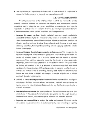 16 Environment and Management
• The appreciation of a high quality of life will have to supersede that of a high material
standard of life (as measured by economic and materialistic criteria).
1.3.3 SUSTAINABLE ENVIRONMENT
A healthy environment is the solid foundation on which the system of a country
depends. Therefore, it cannot and should not be tampered with. The essential role that
ecosystems play in supporting our society establishes an environment that must be
respected in all land, resource and economic decisions. Our priority must, in all situations, be
to maintain and retain natural systems for present and future generations.
• Conserve life-support services: Certain ecological processes sustain productivity,
adaptability and capacity for the renewal of lands, water, air and all the life on earth.
These processes include maintaining the chemical balance of the planet, stabilising the
climate, recycling nutrients, breaking down pollutants and cleansing air and water,
stabilising water flow, forming and regenerating soil and supplying food and a suitable
habitat for all species.
• Conserve biological diversity in genes, species and ecosystems: This incorporates the
total amount of plant, animal and other species that constitute the planet earth; the
variety of different genetic stocks in each species and the variety of different
ecosystems. There are three reasons for conserving the diversity of nature: as a matter
of principle, all species have a right to exist by virtue of their intrinsic value; as a matter
of survival, the diversity of life is a requisite for optimising the biotic and abiotic
conditions for the continuation of life and as a matter of economic benefit, diversity of
nature is the ultimate source of everything, including food, shelter and other resources.
Hence, we must strive to respect the integrity of natural systems and to restore
previously degraded environments.
• Attempt to anticipate and prevent adverse environmental impacts: When making land
and resource decisions, one must adopt a precautionary approach, exercise caution and
special concern for natural values and appreciate the fact that human understanding of
nature is incomplete.
• Practice full cost accounting: We have to make sure that environmental and social costs
are included in the process of maintaining the ecosystems and the people concerned
need to account for land, resource use, species depletion and economic decisions.
• Recognise our responsibility to protect the global environment: We must exercise
stewardship, reduce consumption to sustainable levels, avoid importing or exporting
 