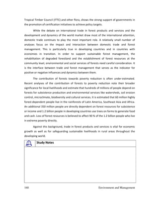 160 Environment and Management
Tropical Timber Council (ITTC) and other flora, shows the strong support of governments in
the promotion of certification initiatives to achieve policy targets.
While the debate on international trade in forest products and services and the
development and dynamics of the world market draw most of the international attention,
domestic trade continues to play the most important role. A relatively small number of
analyses focus on the impact and interaction between domestic trade and forest
management. This is particularly true in developing countries and in countries with
economies in transition. In order to support sustainable forest management, the
rehabilitation of degraded forestland and the establishment of forest resources at the
community level, environmental and social services of forests need careful consideration. It
is the interface between trade and forest management that serves as the indicator for
positive or negative influences and dynamics between them.
The contribution of forests towards poverty reduction is often under-estimated.
Recent analyses of the contribution of forests to poverty reduction note their broader
significance for local livelihoods and estimate that hundreds of millions of people depend on
forests for subsistence production and environmental services like watersheds, soil erosion
control, microclimate, biodiversity and cultural services. It is estimated that 60 million highly
forest-dependent people live in the rainforests of Latin America, Southeast Asia and Africa.
An additional 350 million people are directly dependent on forest resources for subsistence
or income and 1.2 billion people in developing countries use trees on farms to generate food
and cash. Loss of forest resources is believed to affect 90 % of the 1.2 billion people who live
in extreme poverty directly.
Against this background, trade in forest products and services is vital for economic
growth as well as for safeguarding sustainable livelihoods in rural areas throughout the
developing world.
Study Notes
 