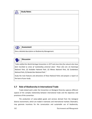 162 Environment and Management
Study Notes
Assessment
Give a detailed description on Biodiversity Management.
Discussion
"India ratified the World Heritage Convention in 1977 and since then five natural sites have
been inscribed as areas of 'outstanding universal value'. These sites are: (1) Kaziranga
National Park, (2) Keoladeo National Park, (3) Manas National Park, (4) Sundarbans
National Park, (5) Nanda Devi National Park."
Study the main features and attractions of these National Parks and prepare a report on
the basis of your study.
5.7 Role of Biodiversity in International Trade
Trade-related work under the Convention on Biological Diversity captures different
aspects of the complex relationship between international trade and the objectives and
provisions of the convention.
The production of value-added goods and services derived from the biological
diverse environment, which are traded in domestic and international markets ('biotrade'),
may generate incentives for the conservation and sustainable use of biodiversity.
 