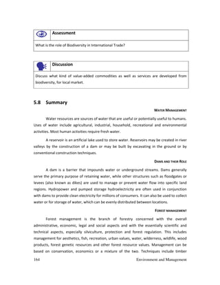 164 Environment and Management
Assessment
What is the role of Biodiversity in International Trade?
Discussion
Discuss what kind of value-added commodities as well as services are developed from
biodiversity, for local market.
5.8 Summary
WATER MANAGEMENT
Water resources are sources of water that are useful or potentially useful to humans.
Uses of water include agricultural, industrial, household, recreational and environmental
activities. Most human activities require fresh water.
A reservoir is an artificial lake used to store water. Reservoirs may be created in river
valleys by the construction of a dam or may be built by excavating in the ground or by
conventional construction techniques.
DAMS AND THEIR ROLE
A dam is a barrier that impounds water or underground streams. Dams generally
serve the primary purpose of retaining water, while other structures such as floodgates or
levees (also known as dikes) are used to manage or prevent water flow into specific land
regions. Hydropower and pumped storage hydroelectricity are often used in conjunction
with dams to provide clean electricity for millions of consumers. It can also be used to collect
water or for storage of water, which can be evenly distributed between locations.
FOREST MANAGEMENT
Forest management is the branch of forestry concerned with the overall
administrative, economic, legal and social aspects and with the essentially scientific and
technical aspects, especially silviculture, protection and forest regulation. This includes
management for aesthetics, fish, recreation, urban values, water, wilderness, wildlife, wood
products, forest genetic resources and other forest resource values. Management can be
based on conservation, economics or a mixture of the two. Techniques include timber
 