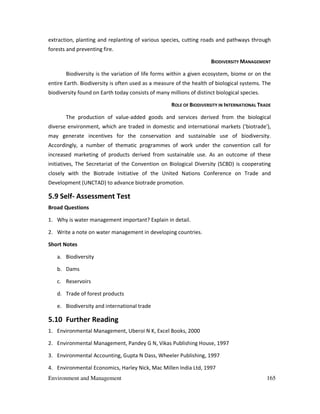 Environment and Management 165
extraction, planting and replanting of various species, cutting roads and pathways through
forests and preventing fire.
BIODIVERSITY MANAGEMENT
Biodiversity is the variation of life forms within a given ecosystem, biome or on the
entire Earth. Biodiversity is often used as a measure of the health of biological systems. The
biodiversity found on Earth today consists of many millions of distinct biological species.
ROLE OF BIODIVERSITY IN INTERNATIONAL TRADE
The production of value-added goods and services derived from the biological
diverse environment, which are traded in domestic and international markets ('biotrade'),
may generate incentives for the conservation and sustainable use of biodiversity.
Accordingly, a number of thematic programmes of work under the convention call for
increased marketing of products derived from sustainable use. As an outcome of these
initiatives, The Secretariat of the Convention on Biological Diversity (SCBD) is cooperating
closely with the Biotrade Initiative of the United Nations Conference on Trade and
Development (UNCTAD) to advance biotrade promotion.
5.9 Self- Assessment Test
Broad Questions
1. Why is water management important? Explain in detail.
2. Write a note on water management in developing countries.
Short Notes
a. Biodiversity
b. Dams
c. Reservoirs
d. Trade of forest products
e. Biodiversity and international trade
5.10 Further Reading
1. Environmental Management, Uberoi N K, Excel Books, 2000
2. Environmental Management, Pandey G N, Vikas Publishing House, 1997
3. Environmental Accounting, Gupta N Dass, Wheeler Publishing, 1997
4. Environmental Economics, Harley Nick, Mac Millen India Ltd, 1997
 